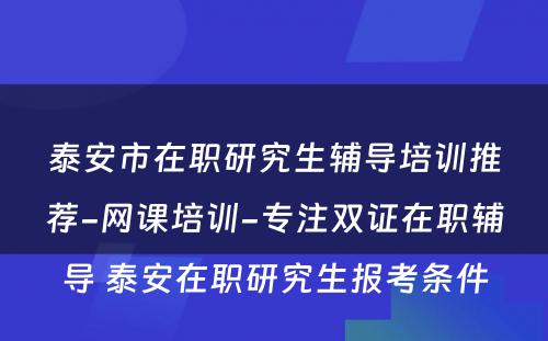 泰安市在职研究生辅导培训推荐-网课培训-专注双证在职辅导 泰安在职研究生报考条件