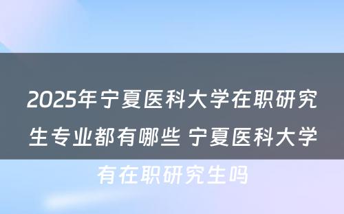 2025年宁夏医科大学在职研究生专业都有哪些 宁夏医科大学有在职研究生吗