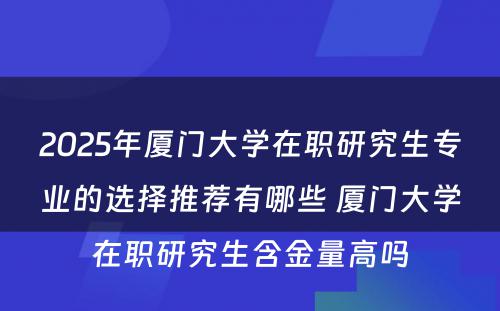 2025年厦门大学在职研究生专业的选择推荐有哪些 厦门大学在职研究生含金量高吗