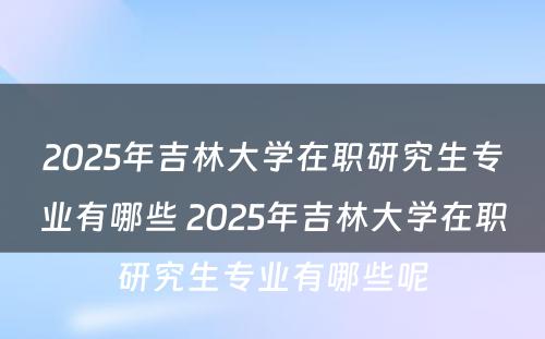 2025年吉林大学在职研究生专业有哪些 2025年吉林大学在职研究生专业有哪些呢