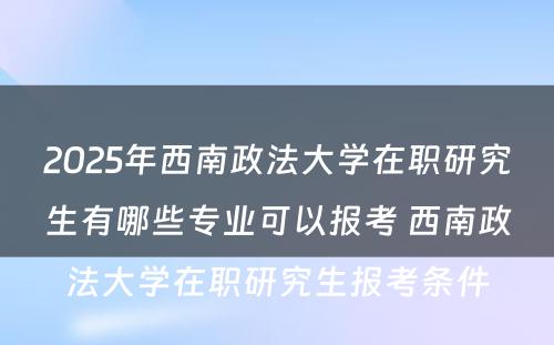 2025年西南政法大学在职研究生有哪些专业可以报考 西南政法大学在职研究生报考条件