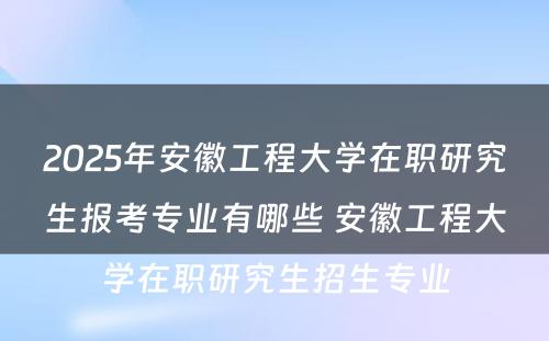 2025年安徽工程大学在职研究生报考专业有哪些 安徽工程大学在职研究生招生专业