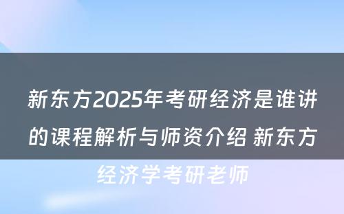 新东方2025年考研经济是谁讲的课程解析与师资介绍 新东方经济学考研老师