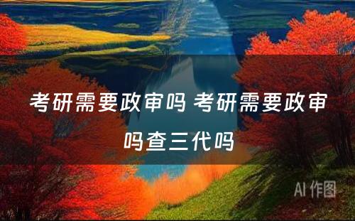 考研需要政审吗 考研需要政审吗查三代吗