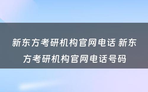 新东方考研机构官网电话 新东方考研机构官网电话号码