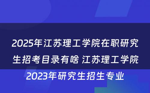 2025年江苏理工学院在职研究生招考目录有啥 江苏理工学院2023年研究生招生专业