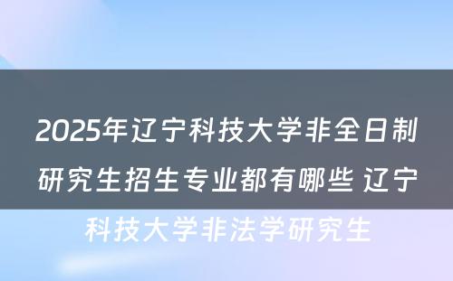 2025年辽宁科技大学非全日制研究生招生专业都有哪些 辽宁科技大学非法学研究生