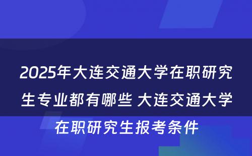 2025年大连交通大学在职研究生专业都有哪些 大连交通大学在职研究生报考条件