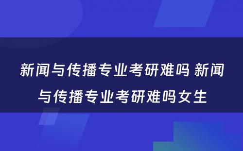 新闻与传播专业考研难吗 新闻与传播专业考研难吗女生