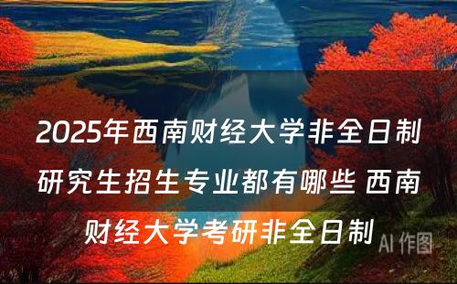 2025年西南财经大学非全日制研究生招生专业都有哪些 西南财经大学考研非全日制