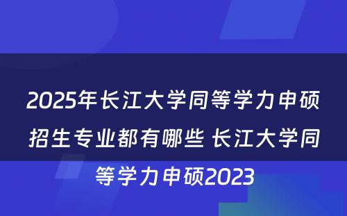 2025年长江大学同等学力申硕招生专业都有哪些 长江大学同等学力申硕2023