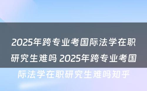 2025年跨专业考国际法学在职研究生难吗 2025年跨专业考国际法学在职研究生难吗知乎