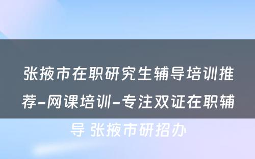 张掖市在职研究生辅导培训推荐-网课培训-专注双证在职辅导 张掖市研招办