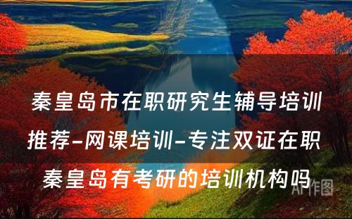 秦皇岛市在职研究生辅导培训推荐-网课培训-专注双证在职 秦皇岛有考研的培训机构吗