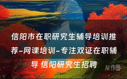 信阳市在职研究生辅导培训推荐-网课培训-专注双证在职辅导 信阳研究生招聘