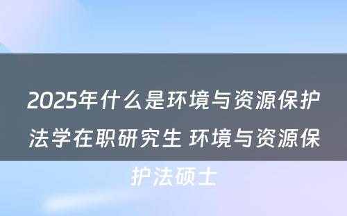 2025年什么是环境与资源保护法学在职研究生 环境与资源保护法硕士