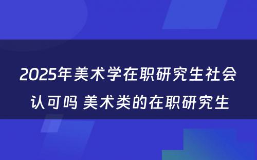 2025年美术学在职研究生社会认可吗 美术类的在职研究生