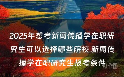 2025年想考新闻传播学在职研究生可以选择哪些院校 新闻传播学在职研究生报考条件