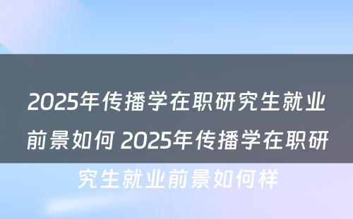 2025年传播学在职研究生就业前景如何 2025年传播学在职研究生就业前景如何样