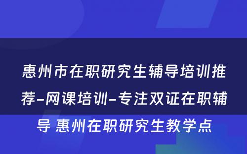 惠州市在职研究生辅导培训推荐-网课培训-专注双证在职辅导 惠州在职研究生教学点