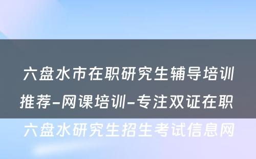 六盘水市在职研究生辅导培训推荐-网课培训-专注双证在职 六盘水研究生招生考试信息网