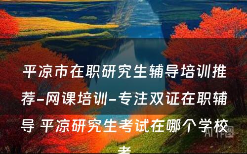 平凉市在职研究生辅导培训推荐-网课培训-专注双证在职辅导 平凉研究生考试在哪个学校考