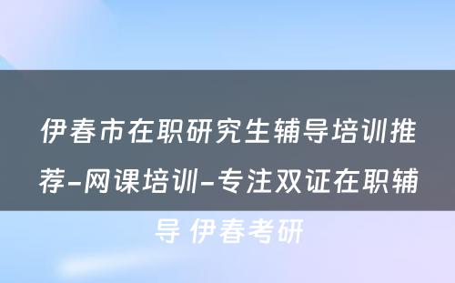 伊春市在职研究生辅导培训推荐-网课培训-专注双证在职辅导 伊春考研