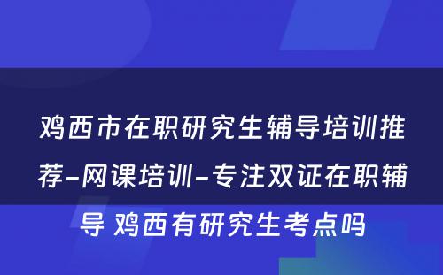 鸡西市在职研究生辅导培训推荐-网课培训-专注双证在职辅导 鸡西有研究生考点吗