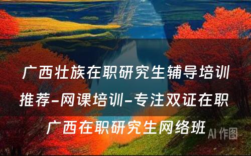 广西壮族在职研究生辅导培训推荐-网课培训-专注双证在职 广西在职研究生网络班