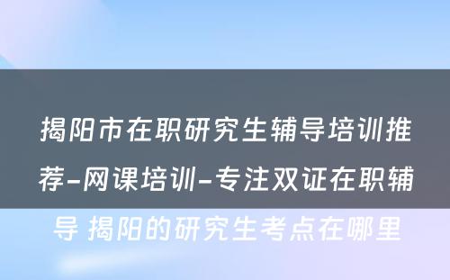 揭阳市在职研究生辅导培训推荐-网课培训-专注双证在职辅导 揭阳的研究生考点在哪里