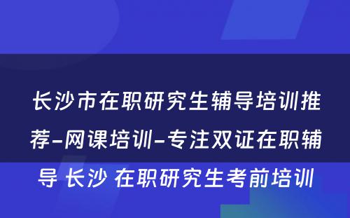 长沙市在职研究生辅导培训推荐-网课培训-专注双证在职辅导 长沙 在职研究生考前培训