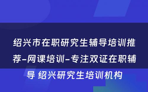 绍兴市在职研究生辅导培训推荐-网课培训-专注双证在职辅导 绍兴研究生培训机构