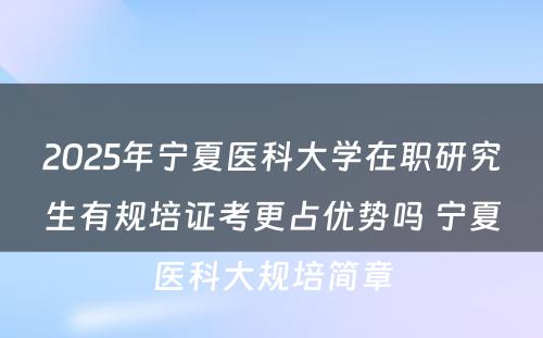 2025年宁夏医科大学在职研究生有规培证考更占优势吗 宁夏医科大规培简章