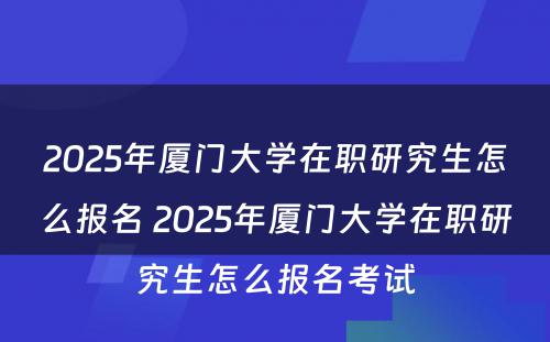 2025年厦门大学在职研究生怎么报名 2025年厦门大学在职研究生怎么报名考试