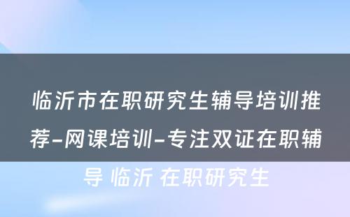 临沂市在职研究生辅导培训推荐-网课培训-专注双证在职辅导 临沂 在职研究生