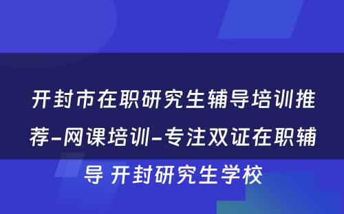 开封市在职研究生辅导培训推荐-网课培训-专注双证在职辅导 开封研究生学校