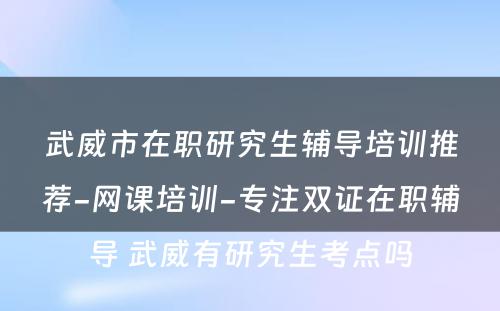 武威市在职研究生辅导培训推荐-网课培训-专注双证在职辅导 武威有研究生考点吗