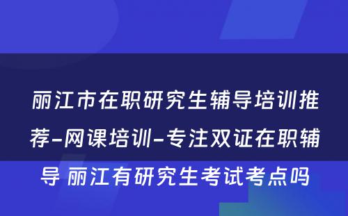 丽江市在职研究生辅导培训推荐-网课培训-专注双证在职辅导 丽江有研究生考试考点吗