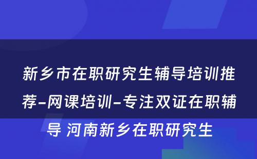 新乡市在职研究生辅导培训推荐-网课培训-专注双证在职辅导 河南新乡在职研究生