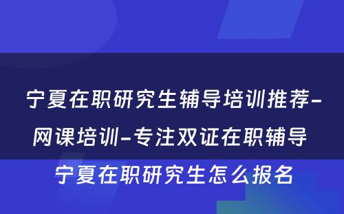 宁夏在职研究生辅导培训推荐-网课培训-专注双证在职辅导 宁夏在职研究生怎么报名