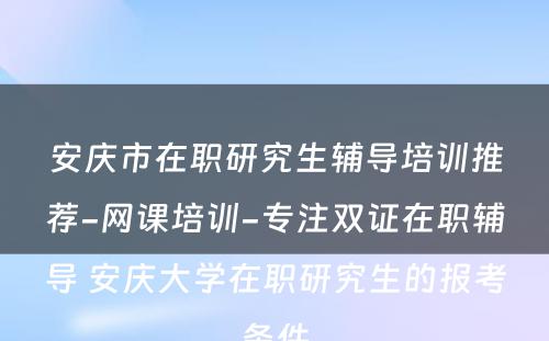 安庆市在职研究生辅导培训推荐-网课培训-专注双证在职辅导 安庆大学在职研究生的报考条件