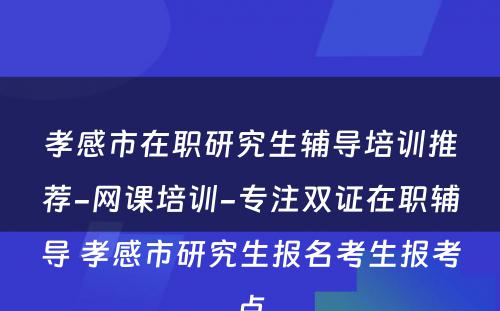 孝感市在职研究生辅导培训推荐-网课培训-专注双证在职辅导 孝感市研究生报名考生报考点