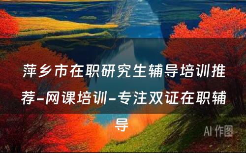 萍乡市在职研究生辅导培训推荐-网课培训-专注双证在职辅导 