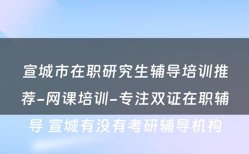 宣城市在职研究生辅导培训推荐-网课培训-专注双证在职辅导 宣城有没有考研辅导机构