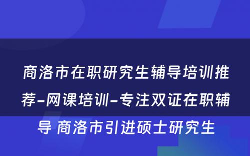 商洛市在职研究生辅导培训推荐-网课培训-专注双证在职辅导 商洛市引进硕士研究生