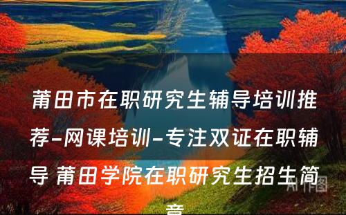 莆田市在职研究生辅导培训推荐-网课培训-专注双证在职辅导 莆田学院在职研究生招生简章