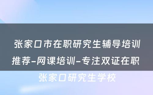 张家口市在职研究生辅导培训推荐-网课培训-专注双证在职 张家口研究生学校