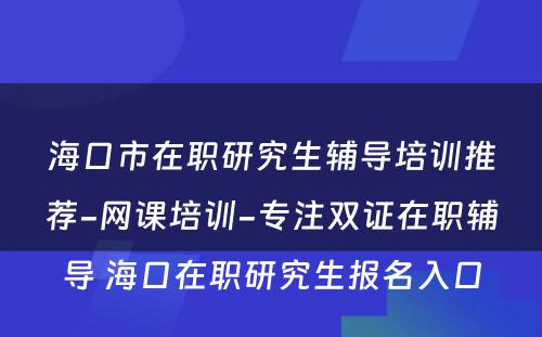 海口市在职研究生辅导培训推荐-网课培训-专注双证在职辅导 海口在职研究生报名入口