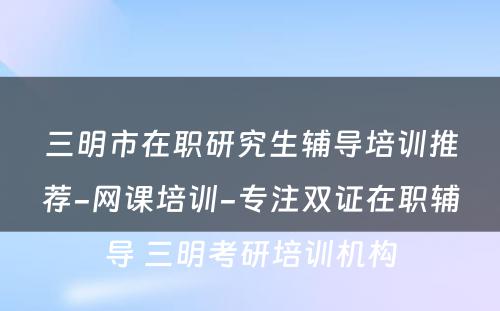 三明市在职研究生辅导培训推荐-网课培训-专注双证在职辅导 三明考研培训机构