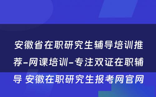 安徽省在职研究生辅导培训推荐-网课培训-专注双证在职辅导 安徽在职研究生报考网官网